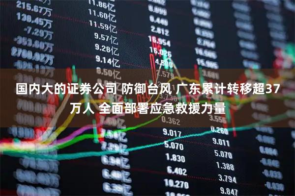 国内大的证券公司 防御台风 广东累计转移超37万人 全面部署应急救援力量