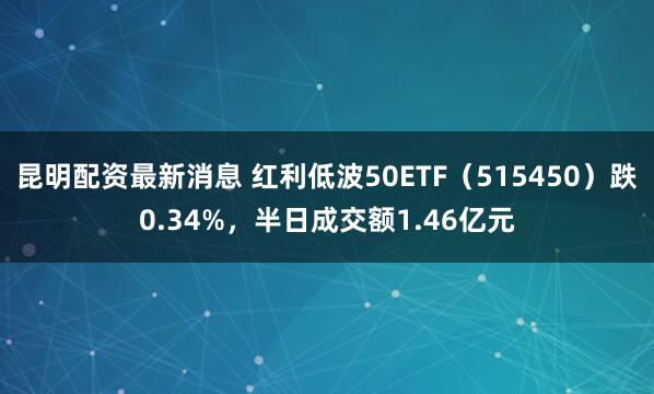 昆明配资最新消息 红利低波50ETF(515450)跌0.34%,半日成交额1.46亿元