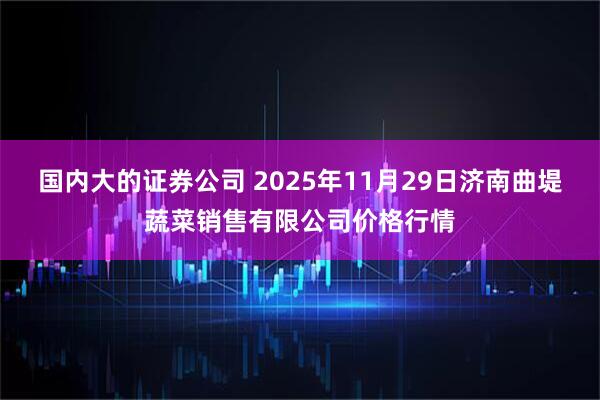 国内大的证券公司 2025年11月29日济南曲堤蔬菜销售有限公司价格行情