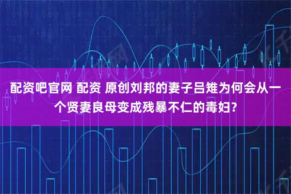 配资吧官网 配资 原创刘邦的妻子吕雉为何会从一个贤妻良母变成残暴不仁的毒妇？