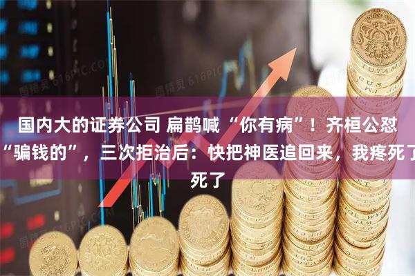 国内大的证券公司 扁鹊喊 “你有病”！齐桓公怼 “骗钱的”，三次拒治后：快把神医追回来，我疼死了